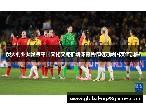 澳大利亚女足与中国文化交流推动体育合作助力两国友谊加深
