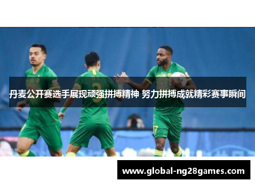 丹麦公开赛选手展现顽强拼搏精神 努力拼搏成就精彩赛事瞬间