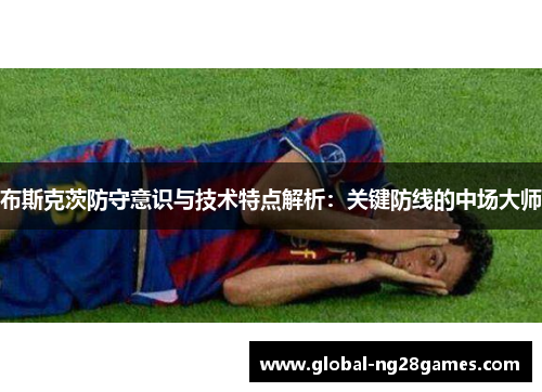 布斯克茨防守意识与技术特点解析：关键防线的中场大师