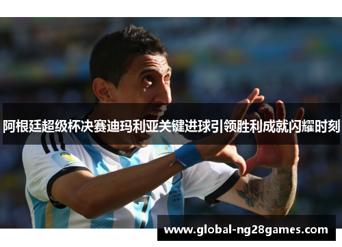 阿根廷超级杯决赛迪玛利亚关键进球引领胜利成就闪耀时刻