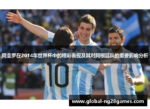 阿圭罗在2014年世界杯中的精彩表现及其对阿根廷队的重要影响分析