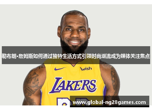 勒布朗·詹姆斯如何通过独特生活方式引领时尚潮流成为媒体关注焦点