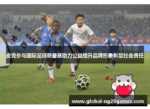 皮克参与国际足球慈善赛助力公益提升品牌形象彰显社会责任