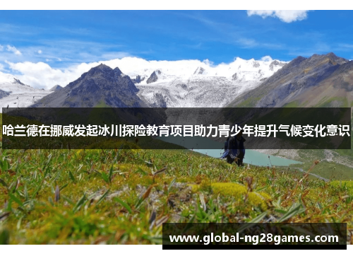 哈兰德在挪威发起冰川探险教育项目助力青少年提升气候变化意识