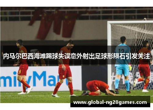 内马尔巴西海滩踢球失误意外射出足球形陨石引发关注