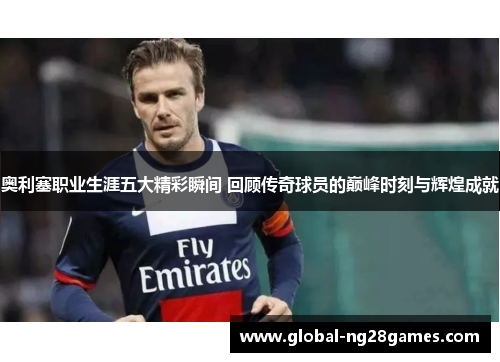 奥利塞职业生涯五大精彩瞬间 回顾传奇球员的巅峰时刻与辉煌成就