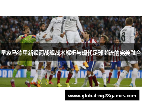皇家马德里新银河战舰战术解析与现代足球潮流的完美融合