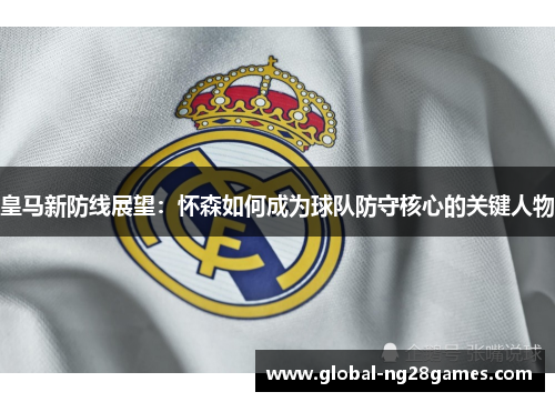 皇马新防线展望：怀森如何成为球队防守核心的关键人物