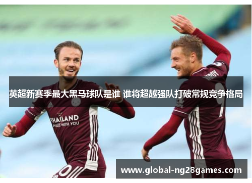英超新赛季最大黑马球队是谁 谁将超越强队打破常规竞争格局