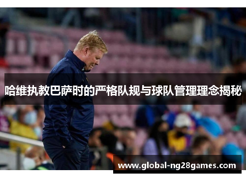 哈维执教巴萨时的严格队规与球队管理理念揭秘