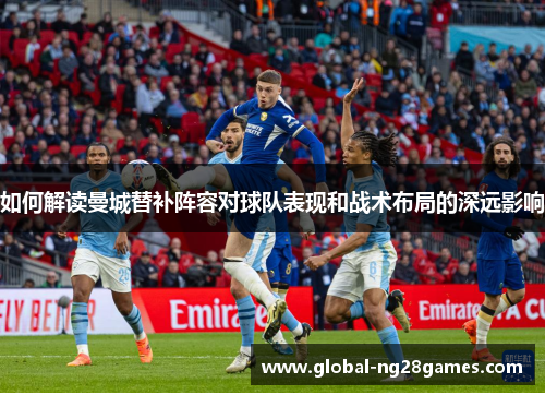如何解读曼城替补阵容对球队表现和战术布局的深远影响