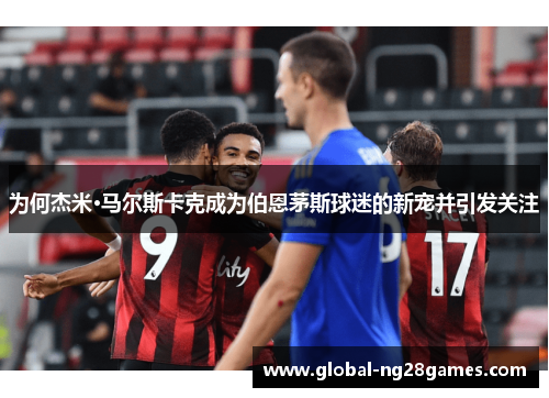 为何杰米·马尔斯卡克成为伯恩茅斯球迷的新宠并引发关注