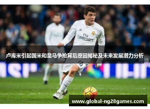 卢库米引起国米和皇马争抢背后原因揭秘及未来发展潜力分析