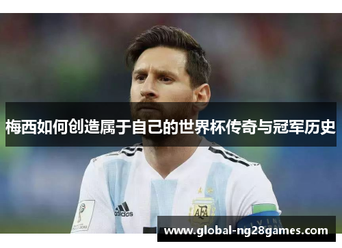 梅西如何创造属于自己的世界杯传奇与冠军历史