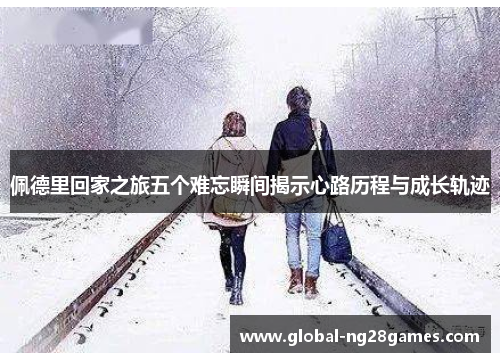 佩德里回家之旅五个难忘瞬间揭示心路历程与成长轨迹