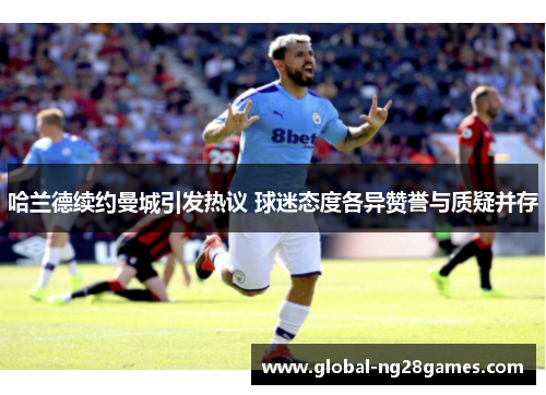 哈兰德续约曼城引发热议 球迷态度各异赞誉与质疑并存