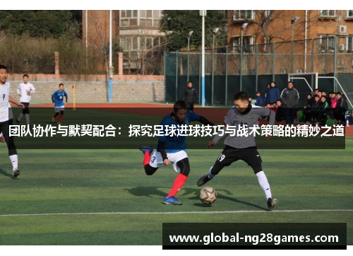 团队协作与默契配合：探究足球进球技巧与战术策略的精妙之道