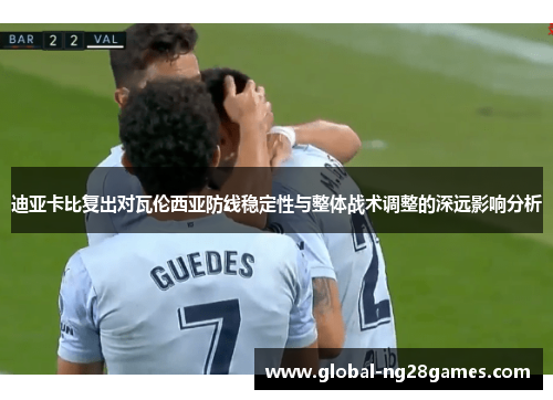迪亚卡比复出对瓦伦西亚防线稳定性与整体战术调整的深远影响分析
