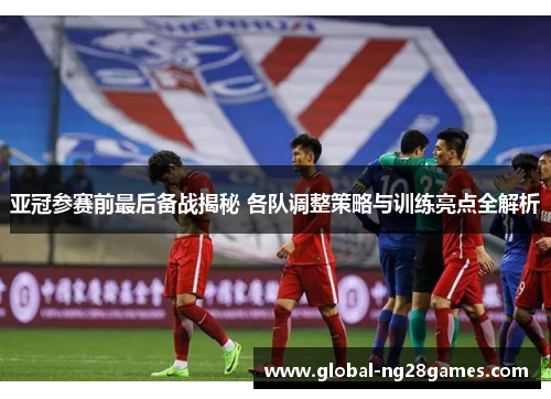亚冠参赛前最后备战揭秘 各队调整策略与训练亮点全解析