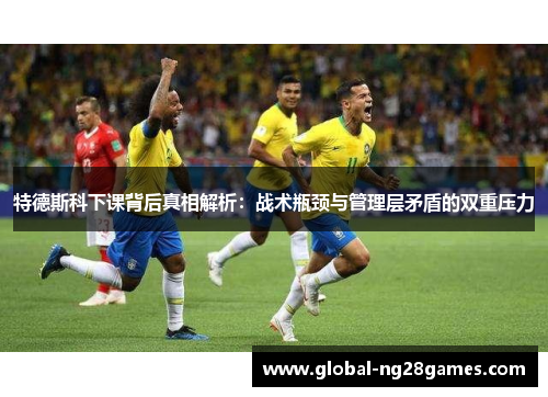 特德斯科下课背后真相解析：战术瓶颈与管理层矛盾的双重压力