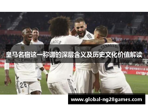 皇马名宿这一称谓的深层含义及历史文化价值解读