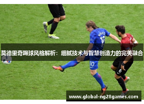 莫德里奇踢球风格解析:细腻技术与智慧创造力的完美融合 莫德里奇踢球风格解析:细腻技术与智慧创造力的完美融合