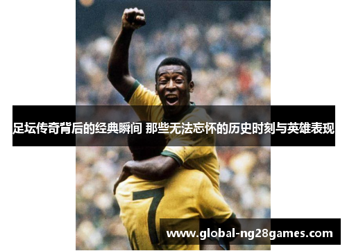 足坛传奇背后的经典瞬间 那些无法忘怀的历史时刻与英雄表现