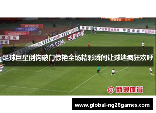 足球巨星倒钩破门惊艳全场精彩瞬间让球迷疯狂欢呼