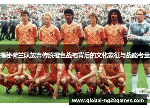 揭秘荷兰队放弃传统橙色战袍背后的文化象征与战略考量