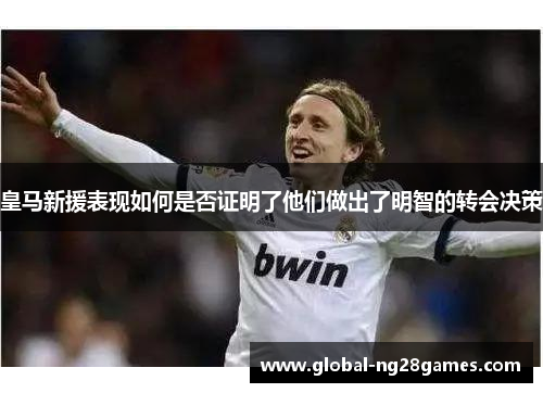 皇马新援表现如何是否证明了他们做出了明智的转会决策 皇马新援表现如何是否证明了他们做出了明智的转会决策