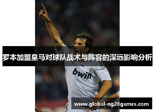 罗本加盟皇马对球队战术与阵容的深远影响分析 罗本加盟皇马对球队战术与阵容的深远影响分析