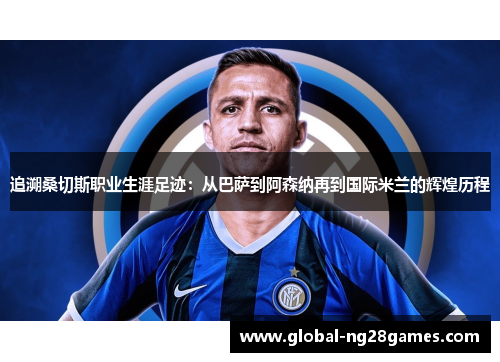 追溯桑切斯职业生涯足迹：从巴萨到阿森纳再到国际米兰的辉煌历程
