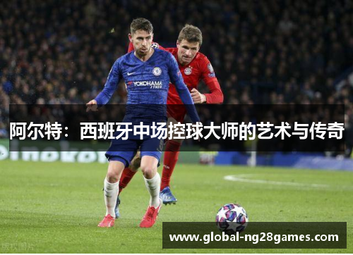 阿尔特:西班牙中场控球大师的艺术与传奇 阿尔特:西班牙中场控球大师的艺术与传奇
