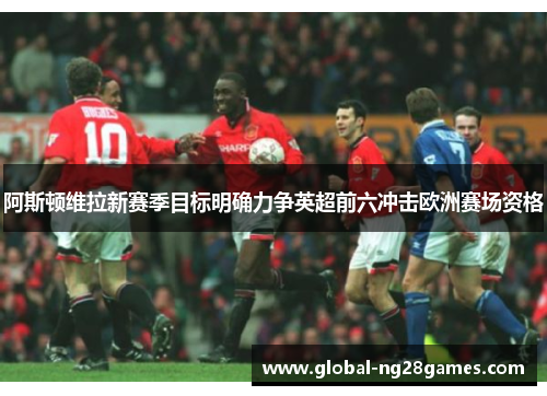 阿斯顿维拉新赛季目标明确力争英超前六冲击欧洲赛场资格 阿斯顿维拉新赛季目标明确力争英超前六冲击欧洲赛场资格