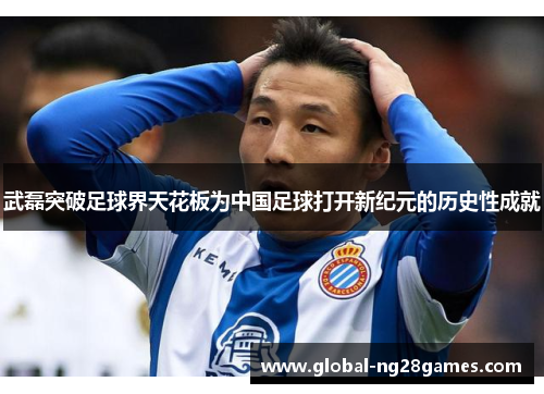武磊突破足球界天花板为中国足球打开新纪元的历史性成就 武磊突破足球界天花板为中国足球打开新纪元的历史性成就