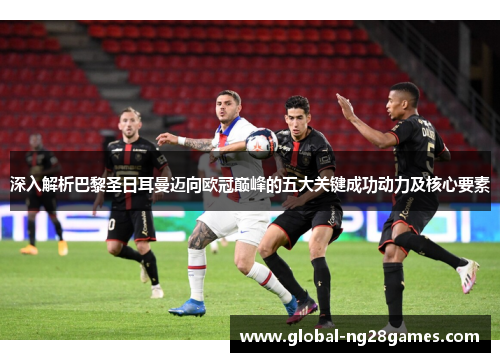 深入解析巴黎圣日耳曼迈向欧冠巅峰的五大关键成功动力及核心要素 深入解析巴黎圣日耳曼迈向欧冠巅峰的五大关键成功动力及核心要素