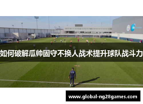 如何破解瓜帅固守不换人战术提升球队战斗力