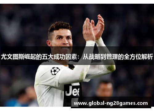 尤文图斯崛起的五大成功因素:从战略到管理的全方位解析 尤文图斯崛起的五大成功因素:从战略到管理的全方位解析