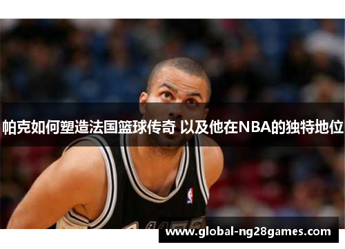帕克如何塑造法国篮球传奇 以及他在NBA的独特地位