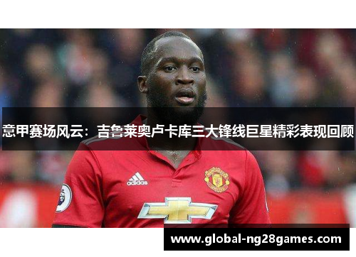 意甲赛场风云：吉鲁莱奥卢卡库三大锋线巨星精彩表现回顾