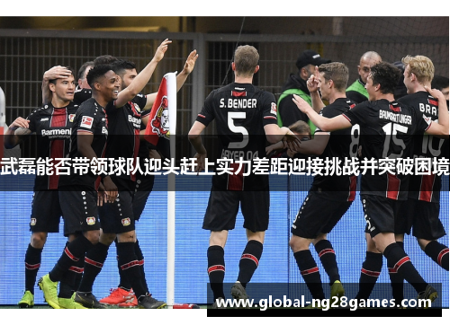 武磊能否带领球队迎头赶上实力差距迎接挑战并突破困境