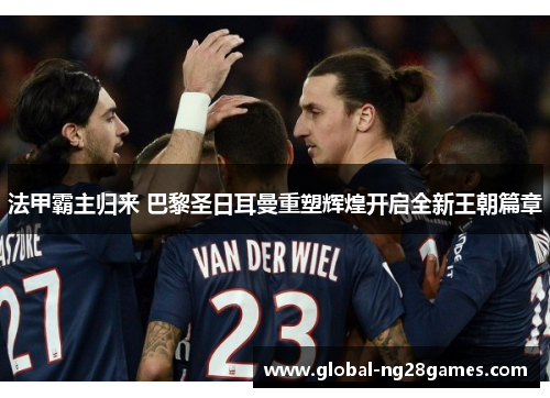 法甲霸主归来 巴黎圣日耳曼重塑辉煌开启全新王朝篇章