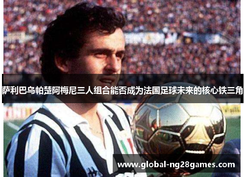 萨利巴乌帕楚阿梅尼三人组合能否成为法国足球未来的核心铁三角 萨利巴乌帕楚阿梅尼三人组合能否成为法国足球未来的核心铁三角