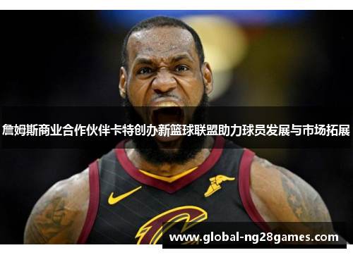 詹姆斯商业合作伙伴卡特创办新篮球联盟助力球员发展与市场拓展 詹姆斯商业合作伙伴卡特创办新篮球联盟助力球员发展与市场拓展