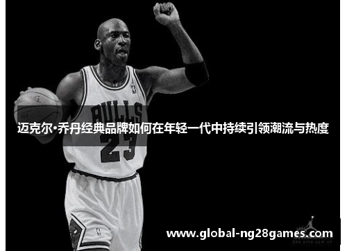 迈克尔·乔丹经典品牌如何在年轻一代中持续引领潮流与热度