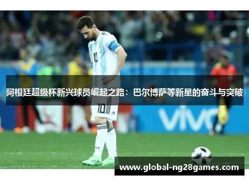 阿根廷超级杯新兴球员崛起之路：巴尔博萨等新星的奋斗与突破