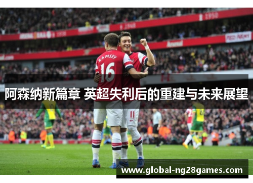 阿森纳新篇章 英超失利后的重建与未来展望